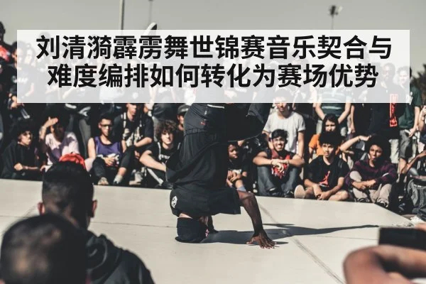 刘清漪霹雳舞世锦赛音乐契合与难度编排如何转化为赛场优势（HuaTiHui）