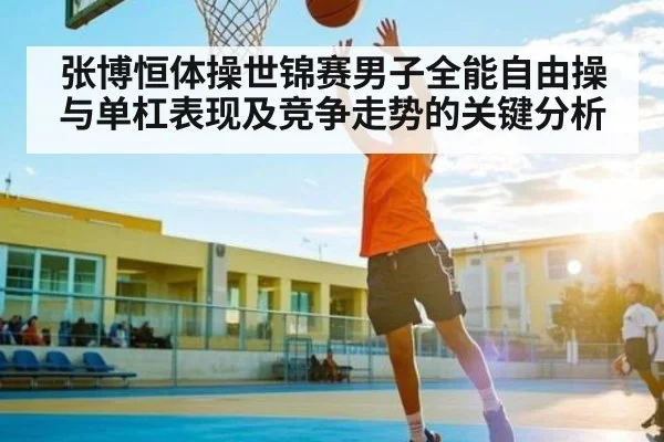 张博恒体操世锦赛男子全能自由操与单杠表现及竞争走势的关键分析 - HuaTiHui
